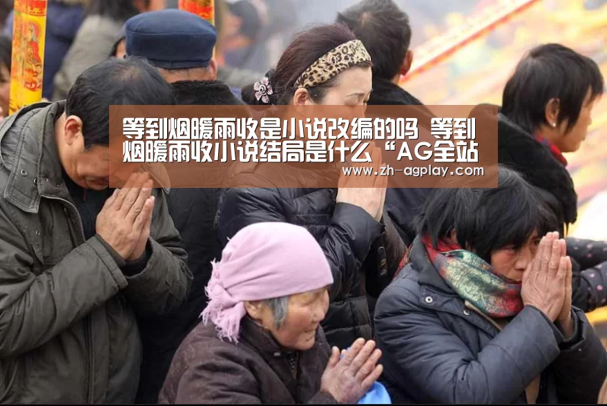 等到烟暖雨收是小说改编的吗 等到烟暖雨收小说结局是什么“AG全站”(图1) AG真人平台